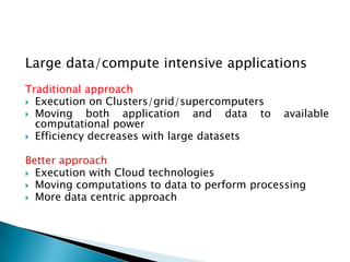 Large data/compute intensive applications
Traditional approach
 Execution on Clusters/grid/supercomputers
 Moving     both application and data to     available
  computational power
 Efficiency decreases with large datasets


Better approach
 Execution with Cloud technologies
 Moving computations to data to perform processing
 More data centric approach
 