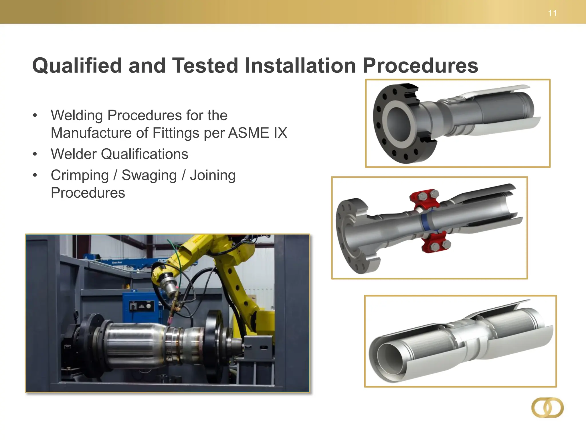 Qualified and Tested Installation Procedures
11
• Welding Procedures for the
Manufacture of Fittings per ASME IX
• Welder Qualifications
• Crimping / Swaging / Joining
Procedures
 