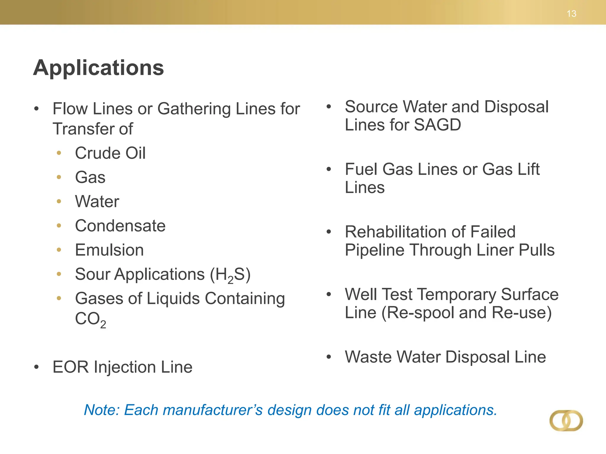 13
• Flow Lines or Gathering Lines for
Transfer of
• Crude Oil
• Gas
• Water
• Condensate
• Emulsion
• Sour Applications (H2S)
• Gases of Liquids Containing
CO2
• EOR Injection Line
• Source Water and Disposal
Lines for SAGD
• Fuel Gas Lines or Gas Lift
Lines
• Rehabilitation of Failed
Pipeline Through Liner Pulls
• Well Test Temporary Surface
Line (Re-spool and Re-use)
• Waste Water Disposal Line
Applications
Note: Each manufacturer’s design does not fit all applications.
 