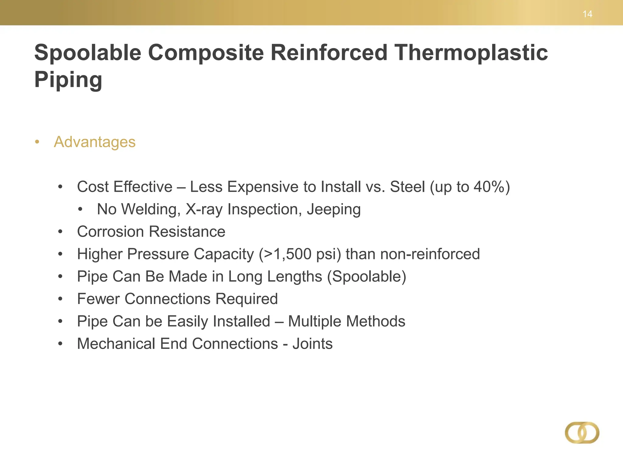 Spoolable Composite Reinforced Thermoplastic
Piping
14
• Advantages
• Cost Effective – Less Expensive to Install vs. Steel (up to 40%)
• No Welding, X-ray Inspection, Jeeping
• Corrosion Resistance
• Higher Pressure Capacity (>1,500 psi) than non-reinforced
• Pipe Can Be Made in Long Lengths (Spoolable)
• Fewer Connections Required
• Pipe Can be Easily Installed – Multiple Methods
• Mechanical End Connections - Joints
 