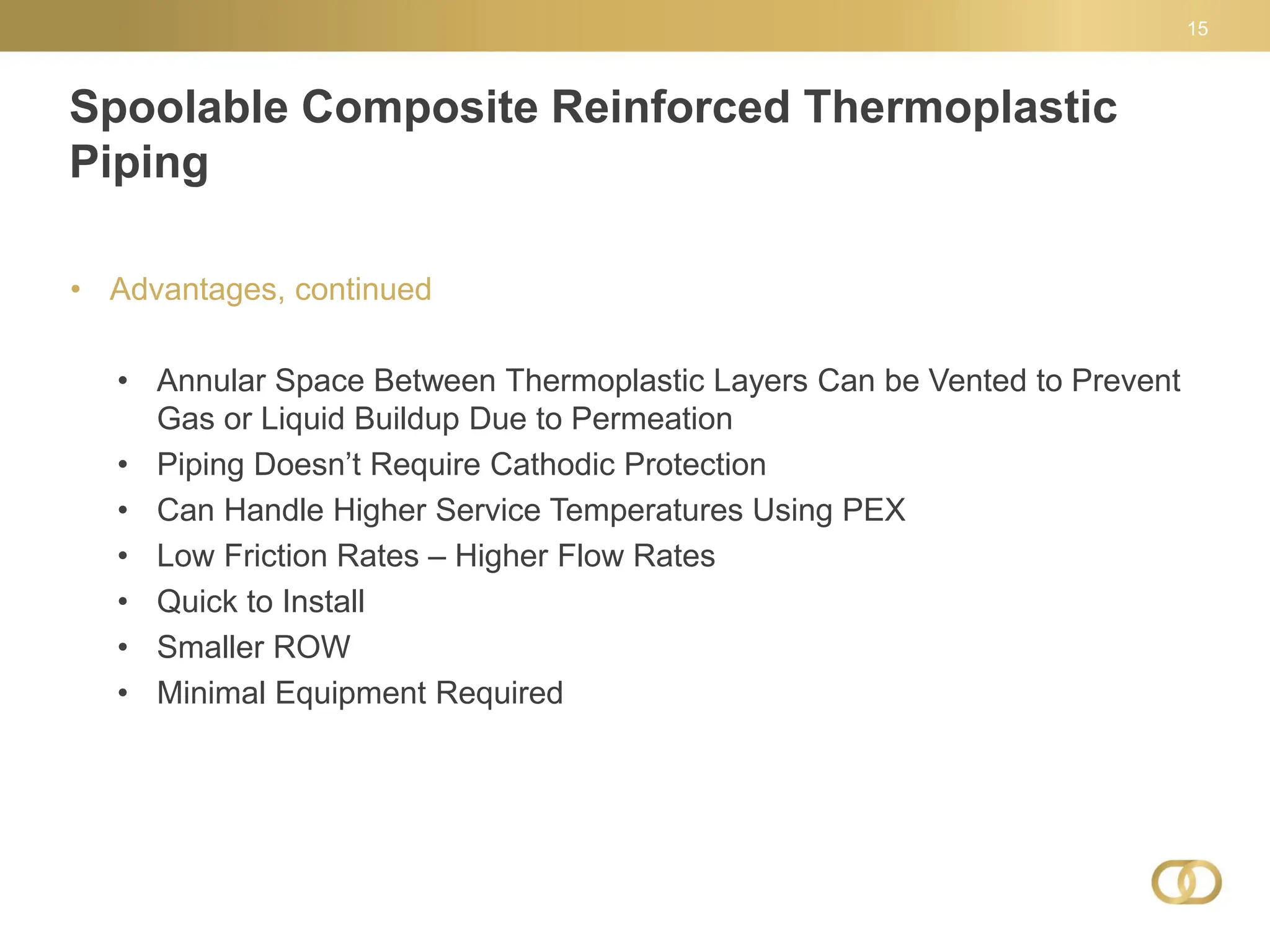 Spoolable Composite Reinforced Thermoplastic
Piping
15
• Advantages, continued
• Annular Space Between Thermoplastic Layers Can be Vented to Prevent
Gas or Liquid Buildup Due to Permeation
• Piping Doesn’t Require Cathodic Protection
• Can Handle Higher Service Temperatures Using PEX
• Low Friction Rates – Higher Flow Rates
• Quick to Install
• Smaller ROW
• Minimal Equipment Required
 