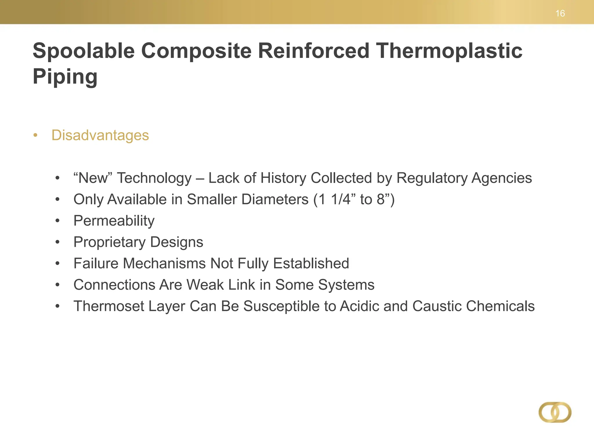 Spoolable Composite Reinforced Thermoplastic
Piping
16
• Disadvantages
• “New” Technology – Lack of History Collected by Regulatory Agencies
• Only Available in Smaller Diameters (1 1/4” to 8”)
• Permeability
• Proprietary Designs
• Failure Mechanisms Not Fully Established
• Connections Are Weak Link in Some Systems
• Thermoset Layer Can Be Susceptible to Acidic and Caustic Chemicals
 