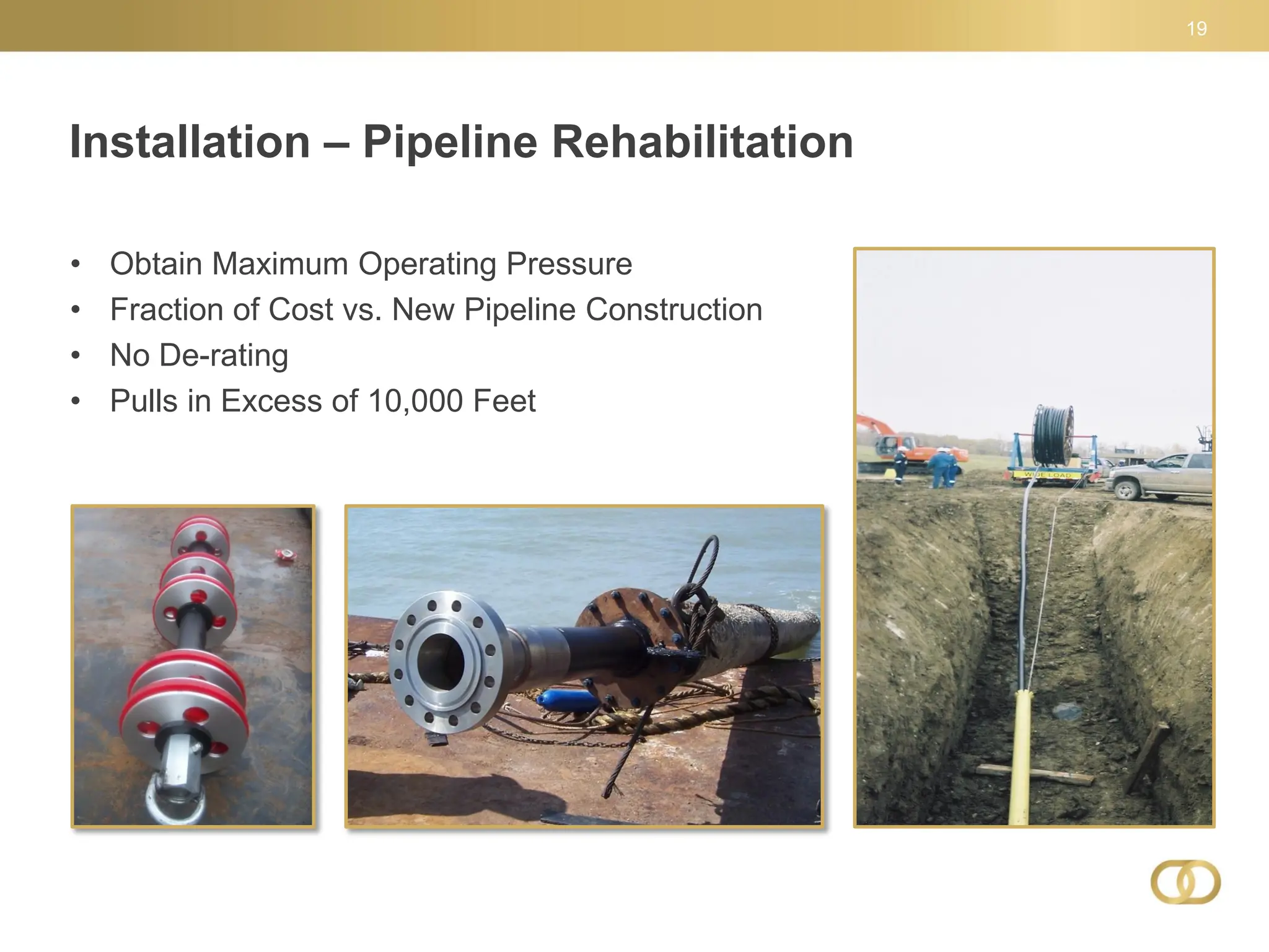 Installation – Pipeline Rehabilitation
19
• Obtain Maximum Operating Pressure
• Fraction of Cost vs. New Pipeline Construction
• No De-rating
• Pulls in Excess of 10,000 Feet
 