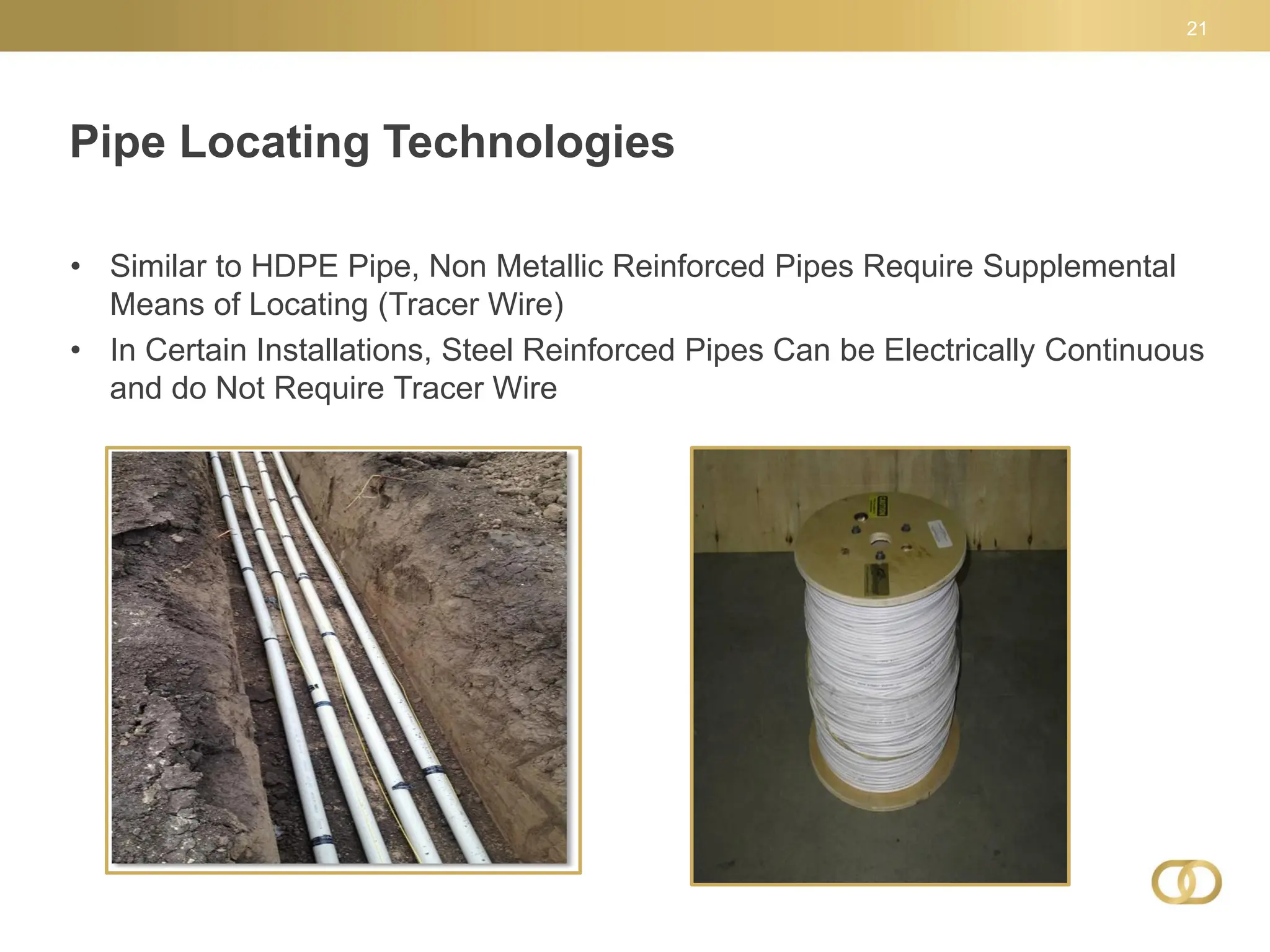 Pipe Locating Technologies
21
• Similar to HDPE Pipe, Non Metallic Reinforced Pipes Require Supplemental
Means of Locating (Tracer Wire)
• In Certain Installations, Steel Reinforced Pipes Can be Electrically Continuous
and do Not Require Tracer Wire
 