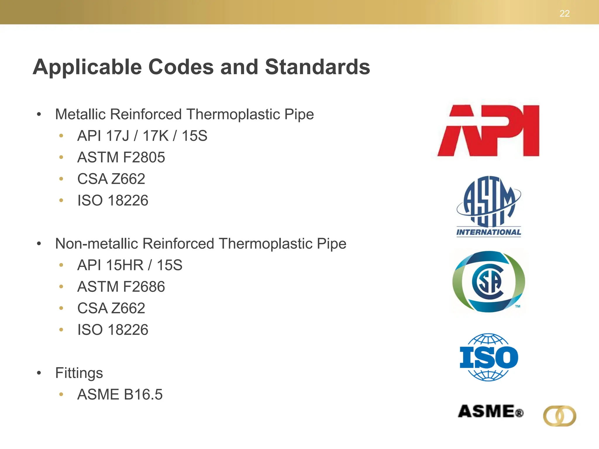Applicable Codes and Standards
22
• Metallic Reinforced Thermoplastic Pipe
• API 17J / 17K / 15S
• ASTM F2805
• CSA Z662
• ISO 18226
• Non-metallic Reinforced Thermoplastic Pipe
• API 15HR / 15S
• ASTM F2686
• CSA Z662
• ISO 18226
• Fittings
• ASME B16.5
 