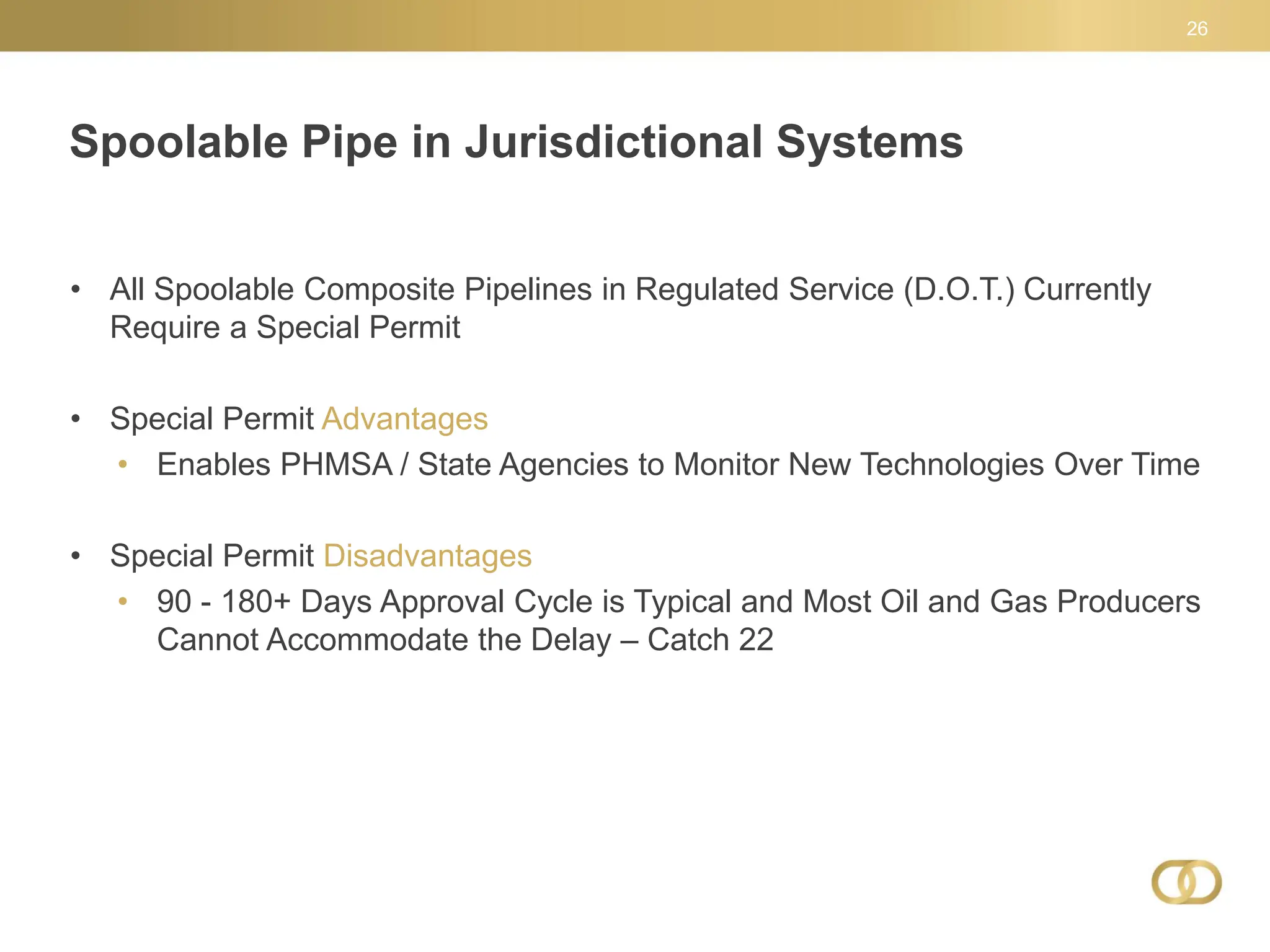 Spoolable Pipe in Jurisdictional Systems
26
• All Spoolable Composite Pipelines in Regulated Service (D.O.T.) Currently
Require a Special Permit
• Special Permit Advantages
• Enables PHMSA / State Agencies to Monitor New Technologies Over Time
• Special Permit Disadvantages
• 90 - 180+ Days Approval Cycle is Typical and Most Oil and Gas Producers
Cannot Accommodate the Delay – Catch 22
 