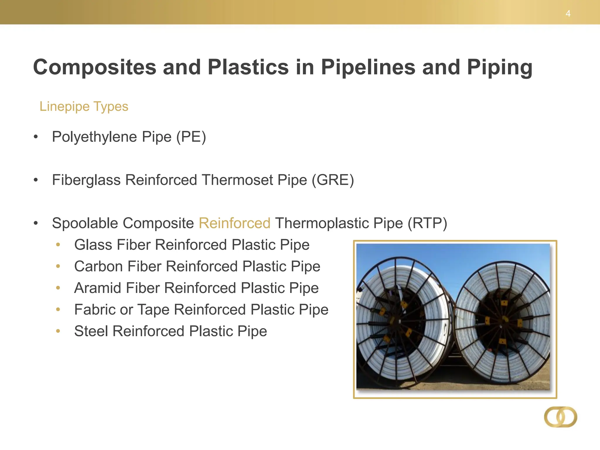 Composites and Plastics in Pipelines and Piping
4
Linepipe Types
• Polyethylene Pipe (PE)
• Fiberglass Reinforced Thermoset Pipe (GRE)
• Spoolable Composite Reinforced Thermoplastic Pipe (RTP)
• Glass Fiber Reinforced Plastic Pipe
• Carbon Fiber Reinforced Plastic Pipe
• Aramid Fiber Reinforced Plastic Pipe
• Fabric or Tape Reinforced Plastic Pipe
• Steel Reinforced Plastic Pipe
 