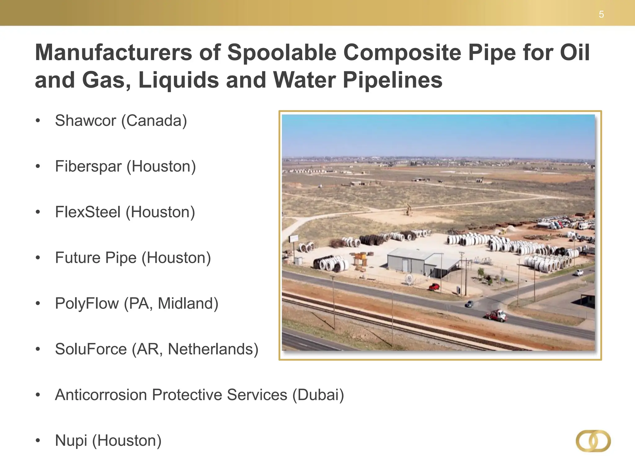 Manufacturers of Spoolable Composite Pipe for Oil
and Gas, Liquids and Water Pipelines
5
• Shawcor (Canada)
• Fiberspar (Houston)
• FlexSteel (Houston)
• Future Pipe (Houston)
• PolyFlow (PA, Midland)
• SoluForce (AR, Netherlands)
• Anticorrosion Protective Services (Dubai)
• Nupi (Houston)
 