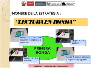 ASESORES PEDAGÓGICOS -PRIMARIA- 2014
“LECTURAEN RONDA”
NOMBRE DE LA ESTRATEGIA :NOMBRE DE LA ESTRATEGIA :
PRIMERA
RONDA
Equipo 1: Los
que leen
Equipo 1: Los
que leen
Equipo 2: Los que
escuchan y responden a
preguntas.
Equipo 2: Los que
escuchan y responden a
preguntas.
Equipo 1: Los
que leen
Equipo 1: Los
que leen
Equipo 2: Los que escuchan
y responden a preguntas.
Equipo 2: Los que escuchan
y responden a preguntas.
 