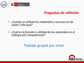 Preguntas de reflexión
• ¿Cuánto se utilizan los materiales y recursos en las
aulas? ¿Por qué?
• ¿Cuál es la función o utilidad de los materiales en el
enfoque por competencias?
Trabajo grupal por nivel
 
