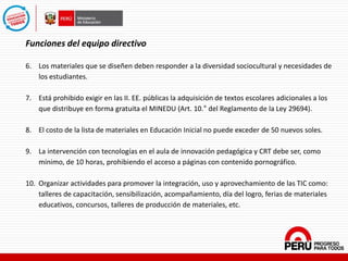Funciones del equipo directivo
6. Los materiales que se diseñen deben responder a la diversidad sociocultural y necesidades de
los estudiantes.
7. Está prohibido exigir en las II. EE. públicas la adquisición de textos escolares adicionales a los
que distribuye en forma gratuita el MINEDU (Art. 10.° del Reglamento de la Ley 29694).
8. El costo de la lista de materiales en Educación Inicial no puede exceder de 50 nuevos soles.
9. La intervención con tecnologías en el aula de innovación pedagógica y CRT debe ser, como
mínimo, de 10 horas, prohibiendo el acceso a páginas con contenido pornográfico.
10. Organizar actividades para promover la integración, uso y aprovechamiento de las TIC como:
talleres de capacitación, sensibilización, acompañamiento, día del logro, ferias de materiales
educativos, concursos, talleres de producción de materiales, etc.
 