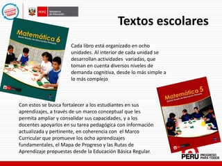 Textos escolares
Cada libro está organizado en ocho
unidades. Al interior de cada unidad se
desarrollan actividades variadas, que
toman en cuenta diversos niveles de
demanda cognitiva, desde lo más simple a
lo más complejo
Con estos se busca fortalecer a los estudiantes en sus
aprendizajes, a través de un marco conceptual que les
permita ampliar y consolidar sus capacidades, y a los
docentes apoyarlos en su tarea pedagógica con información
actualizada y pertinente, en coherencia con el Marco
Curricular que promueve los ocho aprendizajes
fundamentales, el Mapa de Progreso y las Rutas de
Aprendizaje propuestas desde la Educación Básica Regular.
 