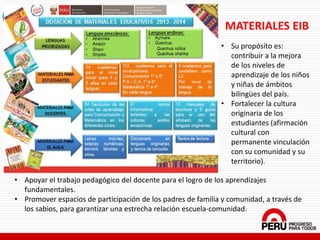 MATERIALES EIB
• Su propósito es:
contribuir a la mejora
de los niveles de
aprendizaje de los niños
y niñas de ámbitos
bilingües del país.
• Fortalecer la cultura
originaria de los
estudiantes (afirmación
cultural con
permanente vinculación
con su comunidad y su
territorio).
• Apoyar el trabajo pedagógico del docente para el logro de los aprendizajes
fundamentales.
• Promover espacios de participación de los padres de familia y comunidad, a través de
los sabios, para garantizar una estrecha relación escuela-comunidad.
 