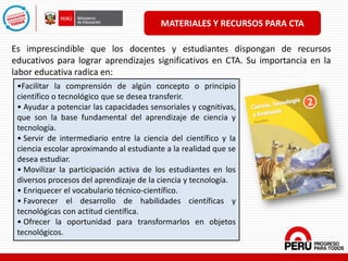 MATERIALES Y RECURSOS PARA CTA
Es imprescindible que los docentes y estudiantes dispongan de recursos
educativos para lograr aprendizajes significativos en CTA. Su importancia en la
labor educativa radica en:
•Facilitar la comprensión de algún concepto o principio
científico o tecnológico que se desea transferir.
• Ayudar a potenciar las capacidades sensoriales y cognitivas,
que son la base fundamental del aprendizaje de ciencia y
tecnología.
• Servir de intermediario entre la ciencia del científico y la
ciencia escolar aproximando al estudiante a la realidad que se
desea estudiar.
• Movilizar la participación activa de los estudiantes en los
diversos procesos del aprendizaje de la ciencia y tecnología.
• Enriquecer el vocabulario técnico-científico.
• Favorecer el desarrollo de habilidades científicas y
tecnológicas con actitud científica.
• Ofrecer la oportunidad para transformarlos en objetos
tecnológicos.
 