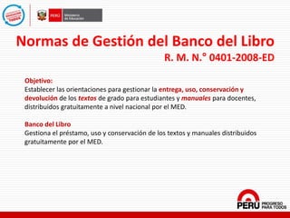 Normas de Gestión del Banco del Libro
R. M. N.° 0401-2008-ED
Objetivo:
Establecer las orientaciones para gestionar la entrega, uso, conservación y
devolución de los textos de grado para estudiantes y manuales para docentes,
distribuidos gratuitamente a nivel nacional por el MED.
Banco del Libro
Gestiona el préstamo, uso y conservación de los textos y manuales distribuidos
gratuitamente por el MED.
 