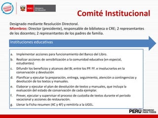 Comité Institucional
Designado mediante Resolución Directoral.
Miembros: Director (presidente), responsable de biblioteca o CRE; 2 representantes
de los docentes; 2 representantes de los padres de familia.
Instituciones Educativas
Instituciones educativas
a. Implementar acciones para funcionamiento del Banco del Libro.
b. Realizar acciones de sensibilización a la comunidad educativa (en especial,
estudiantes)
c. Difundir los beneficios y alcances del BL entre los PP. FF. e involucrarlos en la
conservación y devolución
d. Planificar y ejecutar la preparación, entrega, seguimiento, atención a contingencias y
devolución de los textos y manuales.
e. Elaborar y ejecutar el plan de devolución de textos y manuales, que incluya la
evaluación del estado de conservación de cada ejemplar.
f. Prever, ejecutar y supervisar el proceso de custodia de textos durante el periodo
vacacional y acciones de restauración.
g. Llenar la Ficha resumen (4C y 4F) y remitirla a la UGEL.
 