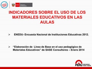 INDICADORES SOBRE EL USO DE LOS
MATERIALES EDUCATIVOS EN LAS
AULAS
 ENEDU- Encuesta Nacional de Instituciones Educativas 2012.
 “Elaboración de Línea de Base en el uso pedagógico de
Materiales Educativos” de SASE Consultores – Enero 2014
 