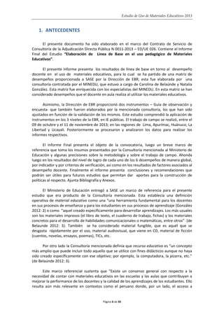Estudio de Uso de Materiales Educativos 2013
1. ANTECEDENTES
El presente documento ha sido elaborado en el marco del Contrato de Servicio de
Consultoría de la Adjudicación Directa Pública N 0011-2013 – ED/UE 026. Contiene el Informe
Final del Estudio “Elaboración de Línea de Base en el uso pedagógico de Materiales
Educativos”.
El presente informe presenta los resultados de línea de base en torno al desempeño
docente en el uso de materiales educativos, para lo cual se ha partido de una matriz de
desempeños proporcionada a SASE por la Dirección de EBR; esta fue elaborada por una
consultoría contratada por el MINEDU, que estuvo a cargo de Carolina de Belaúnde y Natalia
González. Esta matriz fue enriquecida con los especialistas del MINEDU. En esta matriz se han
considerado desempeños que el docente en aula realiza al utilizar los materiales educativos.
Asimismo, la Dirección de EBR proporcionó dos instrumentos – Guía de observación y
encuesta- que también fueron elaborados por la mencionada consultoría, los que han sido
ajustados en función de la validación de los mismos. Este estudio comprendió la aplicación de
instrumentos en los 3 niveles de la EBR, en IE públicas. El trabajo de campo se realizó, entre el
09 de octubre y el 11 de noviembre de 2013; en las regiones de Lima, Apurímac, Huánuco, La
Libertad y Ucayali. Posteriormente se procesaron y analizaron los datos para realizar los
informes respectivos.
El Informe Final presenta el objeto de la convocatoria, luego un breve marco de
referencia que toma los insumos presentados por la Consultoría mencionada al Ministerio de
Educación y algunas precisiones sobre la metodología y sobre el trabajo de campo. Ahonda
luego en los resultados del nivel de logro de cada uno de los 6 desempeños de manera global,
por indicador y por criterios de verificación, así como en los resultados de factores asociados al
desempeño docente. Finalmente el informe presenta conclusiones y recomendaciones que
podrán ser útiles para futuros estudios que permitan dar aportes para la construcción de
políticas al respecto. Ajunta Bibliografía y Anexos.
El Ministerio de Educación entregó a SASE un marco de referencia para el presente
estudio que era producto de la Consultoría mencionada. Esta establecía una definición
operativa de material educativo como una “una herramienta fundamental para los docentes
en sus procesos de enseñanza y para los estudiantes en sus procesos de aprendizaje (González
2012: 2) o como “aquel creado específicamente para desarrollar aprendizajes. Los más usuales
son los materiales impresos (el libro de texto, el cuaderno de trabajo, fichas) y los materiales
concretos para el desarrollo de habilidades comunicacionales o matemáticas, entre otros” (de
Belaunde 2012: 3). También se ha considerado material fungible, que es aquél que se
desgasta rápidamente por el uso, material audiovisual, que viene en CD, material de ficción
(cuentos, novelas, ensayos, poemas), TICs, etc.
Por otro lado la Consultoría mencionada definía que recurso educativo es “un concepto
más amplio que puede incluir todo aquello que se utilice con fines didácticos aunque no haya
sido creado específicamente con ese objetivo; por ejemplo, la computadora, la pizarra, etc.”
(de Belaúnde 2012: 3).
Este marco referencial sustenta que “Existe un consenso general con respecto a la
necesidad de contar con materiales educativos en las escuelas y las aulas que contribuyan a
mejorar la performance de los docentes y la calidad de los aprendizajes de los estudiantes. Ello
resulta aún más relevante en contextos como el peruano donde, por un lado, el acceso a
Página 6 de 50
 