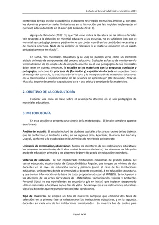 Estudio de Uso de Materiales Educativos 2013
contenidos de tipo escolar o académico es bastante restringido en muchos ámbitos y, por otro,
los docentes presentan serias limitaciones en su formación que les impiden implementar el
currículo adecuadamente en el aula”. (de Belaúnde 2012: 3).
Agrega de Belaúnde (2012: 3), que “tal como indica la literatura de las últimas décadas
con respecto a la dotación de material educativo a las escuelas, no es suficiente con que el
material sea pedagógicamente pertinente, o con contar con él en las cantidades necesarias y
de manera oportuna. Nada de lo anterior es relevante si el material educativo no es usado
pedagógicamente en el aula”.
En suma, “los materiales educativos (y su uso) no pueden verse como un elemento
aislado del resto de componentes del proceso educativo. Cualquier esfuerzo de monitoreo y/o
sistematización de los niveles de desempeño docente en el uso pedagógico de los materiales
debe tener en cuenta, entonces, la relación de los materiales con la propuesta curricular y
pedagógica, así como los procesos de (formación y) capacitación docente en aspectos como
el manejo del currículo, su actualización en el aula, y la incorporación de materiales educativos
en la planificación e implementación de las sesiones de aprendizaje” (De Belaunde, 2012:4).
Más allá, supone desarrollar capacidades para el uso crítico y creativo de los materiales.
2. OBJETIVO DE LA CONSULTORÍA
Elaborar una línea de base sobre el desempeño docente en el uso pedagógico de
materiales educativos.
3. METODOLOGÍA
En esta sección se presenta una síntesis de la metodología. El detalle completo aparece
en el anexo.
Ámbito del estudio. El estudio incluyó las ciudades capitales y las áreas rurales de los distritos
que las conforman, o limítrofes a ellas, en las regiones Lima, Apurímac, Huánuco, La Libertad y
Ucayali, conforme a lo establecido en los términos de referencia del contrato.
Unidades de información/observación: fueron los directores de las instituciones educativas,
los docentes de estudiantes de 5 años a nivel de educación inicial, los docentes de 2do y 6to
grado de educación primaria y los docentes de 1ro y 4to grado de educación secundaria.
Criterios de inclusión. Se han considerado instituciones educativas de gestión pública del
sector educación, escolarizados de Educación Básica Regular, que tengan un mínimo de dos
docentes en el nivel de educación inicial y primaria (salvo el caso de las instituciones
educativas unidocentes donde se entrevistó al docente existente), 3 en educación secundaria,
y que tenían información en la base de datos proporcionada por el MINEDU. Se incluyeron a
los docentes de las áreas curriculares de Matemática, Comunicación, Ciencia y Ambiente,
Personal Social (o sus equivalentes en secundaria y/o en inicial) que tuvieran programado
utilizar materiales educativos en los días de visita. Se excluyeron a las instituciones educativas
y/o a los docentes que no cumplieran con estas condiciones.
Tipo de muestreo. Se empleó un tipo de muestreo complejo que combinó dos fases de
selección: en la primera fase se seleccionaron las instituciones educativas, y en la segunda,
docentes en cada una de las instituciones seleccionadas. La muestra fue de cuotas para
Página 7 de 50
 