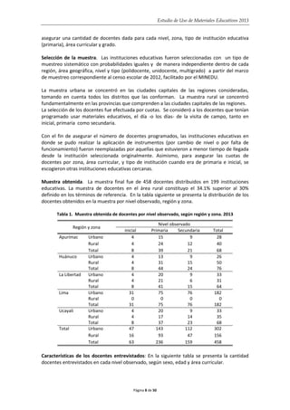 Estudio de Uso de Materiales Educativos 2013
asegurar una cantidad de docentes dada para cada nivel, zona, tipo de institución educativa
(primaria), área curricular y grado.
Selección de la muestra. Las instituciones educativas fueron seleccionadas con un tipo de
muestreo sistemático con probabilidades iguales y de manera independiente dentro de cada
región, área geográfica, nivel y tipo (polidocente, unidocente, multigrado) a partir del marco
de muestreo correspondiente al censo escolar de 2012, facilitado por el MINEDU.
La muestra urbana se concentró en las ciudades capitales de las regiones consideradas,
tomando en cuenta todos los distritos que las conforman. La muestra rural se concentró
fundamentalmente en las provincias que comprenden a las ciudades capitales de las regiones.
La selección de los docentes fue efectuada por cuotas. Se consideró a los docentes que tenían
programado usar materiales educativos, el día -o los días- de la visita de campo, tanto en
inicial, primaria como secundaria.
Con el fin de asegurar el número de docentes programados, las instituciones educativas en
donde se pudo realizar la aplicación de instrumentos (por cambio de nivel o por falta de
funcionamiento) fueron reemplazadas por aquellas que estuvieron a menor tiempo de llegada
desde la institución seleccionada originalmente. Asimismo, para asegurar las cuotas de
docentes por zona, área curricular, y tipo de institución cuando era de primaria e inicial, se
escogieron otras instituciones educativas cercanas.
Muestra obtenida. La muestra final fue de 458 docentes distribuidos en 199 instituciones
educativas. La muestra de docentes en el área rural constituyo el 34.1% superior al 30%
definido en los términos de referencia. En la tabla siguiente se presenta la distribución de los
docentes obtenidos en la muestra por nivel observado, región y zona.
Tabla 1. Muestra obtenida de docentes por nivel observado, según región y zona. 2013
Región y zona
Nivel observado
inicial Primaria Secundaria Total
Apurímac Urbano 4 15 9 28
Rural 4 24 12 40
Total 8 39 21 68
Huánuco Urbano 4 13 9 26
Rural 4 31 15 50
Total 8 44 24 76
La Libertad Urbano 4 20 9 33
Rural 4 21 6 31
Total 8 41 15 64
Lima Urbano 31 75 76 182
Rural 0 0 0 0
Total 31 75 76 182
Ucayali Urbano 4 20 9 33
Rural 4 17 14 35
Total 8 37 23 68
Total Urbano 47 143 112 302
Rural 16 93 47 156
Total 63 236 159 458
Características de los docentes entrevistados: En la siguiente tabla se presenta la cantidad
docentes entrevistados en cada nivel observado, según sexo, edad y área curricular.
Página 8 de 50
 