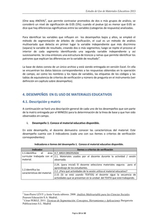 Estudio de Uso de Materiales Educativos 2013
(One way ANOVA)2
, que permite contrastar promedios de dos o más grupos de análisis; se
consideró un nivel de significación de 0.05 (5%); cuando el pvalue (p) es menor que 0.05 se
dice que hay diferencias significativas entre las variables (categorías de respuesta) analizadas.
Para identificar las variables que influyen en los desempeños bajos y altos, se empleó el
método de segmentación de árboles de clasificación, el cual es un método de análisis
multivariado que detecta en primer lugar la variable independiente que más discrimina
(separa) la variable de resultado, creando dos o más segmentos; luego se repite el proceso al
interior de cada segmento identificando una segunda variable independiente y así
sucesivamente. Se crea entonces una estructura de troncos y ramas que permite identificar los
patrones que explican las diferencias en la variable de resultado3
.
La base de datos consta de un único archivo y está siendo entregada en versión Excel. En ella
se encuentran los datos básicos correspondientes a las respuestas obtenidas en la operación
de campo, así como los nombres y los tipos de variables, las etiquetas de los códigos y las
tablas de equivalencia de criterios de verificación y número de pregunta en el instrumento (ver
definición en capítulo sobre desempeños).
4. DESEMPEÑOS EN EL USO DE MATERIALES EDUCATIVOS
4.1. Descripción y matriz
A continuación se hará una descripción general de cada uno de los desempeños que son parte
de la matriz entregada por el MINEDU para la determinación de la línea de base y que han sido
observados en campo.
i. Desempeño 1: Conoce el material educativo disponible.
En este desempeño, el docente demuestra conocer las características del material. Este
desempeño cuenta con 3 indicadores (cada uno con sus ítemes o criterios de verificación
correspondientes):
Indicadores e ítemes del desempeño 1. Conoce el material educativo disponible.
Indicador ítemes o criterios de verificación
1.1.Identifica el área
curricular trabajada con el
material.
4.7. AREA OBSERVADA
2.1. Materiales usados por el docente durante la actividad / sesión
observada.
1.2.Identifica las
características del material.
2.24. (para inicial) El docente selecciona materiales seguros para el
aprendizaje de los estudiantes.
2.2. ¿Para qué actividades de la sesión utiliza el material educativo?
2.15 (Si se está usando TEXTOS) el docente sigue la secuencia de
actividades que se presentan en la unidad del TEXTO que está trabajando.
2
Jean-Pierre LÉVY y Jesús Varela editores. 2008. Análisis Multivariable para las Ciencias Sociales.
Pearson Educación S.A. Madrid..
3
César PEREZ, 2011. Técnicas de Segmentación: Conceptos, Herramientas y Aplicaciones Ibergarceta
Publicaciones S.L. Madrid
Página 10 de 50
 