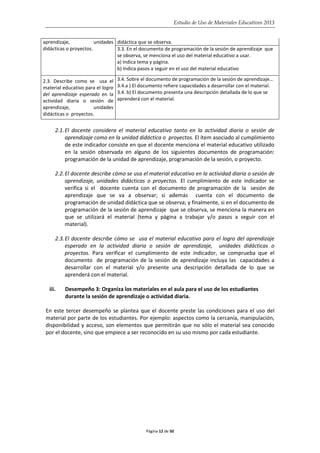 Estudio de Uso de Materiales Educativos 2013
aprendizaje, unidades
didácticas o proyectos.
didáctica que se observa.
3.3. En el documento de programación de la sesión de aprendizaje que
se observa, se menciona el uso del material educativo a usar.
a) Indica tema y página.
b) Indica pasos a seguir en el uso del material educativo
2.3. Describe como se usa el
material educativo para el logro
del aprendizaje esperado en la
actividad diaria o sesión de
aprendizaje, unidades
didácticas o proyectos.
3.4. Sobre el documento de programación de la sesión de aprendizaje…
3.4.a ) El documento refiere capacidades a desarrollar con el material.
3.4. b) El documento presenta una descripción detallada de lo que se
aprenderá con el material.
2.1.El docente considera el material educativo tanto en la actividad diaria o sesión de
aprendizaje como en la unidad didáctica o proyectos. El ítem asociado al cumplimiento
de este indicador consiste en que el docente menciona el material educativo utilizado
en la sesión observada en alguno de los siguientes documentos de programación:
programación de la unidad de aprendizaje, programación de la sesión, o proyecto.
2.2.El docente describe cómo se usa el material educativo en la actividad diaria o sesión de
aprendizaje, unidades didácticas o proyectos. El cumplimiento de este indicador se
verifica si el docente cuenta con el documento de programación de la sesión de
aprendizaje que se va a observar; si además cuenta con el documento de
programación de unidad didáctica que se observa; y finalmente, si en el documento de
programación de la sesión de aprendizaje que se observa, se menciona la manera en
que se utilizará el material (tema y página a trabajar y/o pasos a seguir con el
material).
2.3.El docente describe cómo se usa el material educativo para el logro del aprendizaje
esperado en la actividad diaria o sesión de aprendizaje, unidades didácticas o
proyectos. Para verificar el cumplimiento de este indicador, se comprueba que el
documento de programación de la sesión de aprendizaje incluya las capacidades a
desarrollar con el material y/o presente una descripción detallada de lo que se
aprenderá con el material.
iii. Desempeño 3: Organiza los materiales en el aula para el uso de los estudiantes
durante la sesión de aprendizaje o actividad diaria.
En este tercer desempeño se plantea que el docente preste las condiciones para el uso del
material por parte de los estudiantes. Por ejemplo: aspectos como la cercanía, manipulación,
disponibilidad y acceso, son elementos que permitirán que no sólo el material sea conocido
por el docente, sino que empiece a ser reconocido en su uso mismo por cada estudiante.
Página 12 de 50
 
