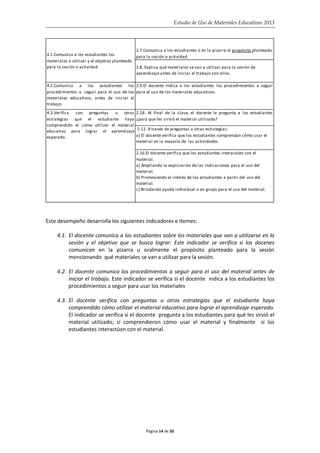 Estudio de Uso de Materiales Educativos 2013
Este desempeño desarrolla los siguientes indicadores e itemes:
4.1. El docente comunica a los estudiantes sobre los materiales que van a utilizarse en la
sesión y el objetivo que se busca lograr. Este indicador se verifica si los docenes
comunican en la pizarra u oralmente el propósito planteado para la sesión
mencionando qué materiales se van a utilizar para la sesión.
4.2. El docente comunica los procedimientos a seguir para el uso del material antes de
iniciar el trabajo. Este indicador se verifica si el docente indica a los estudiantes los
procedimientos a seguir para usar los materiales
4.3. El docente verifica con preguntas u otras estrategias que el estudiante haya
comprendido cómo utilizar el material educativo para lograr el aprendizaje esperado.
El indicador se verifica si el docente pregunta a los estudiantes para qué les sirvió el
material utilizado; si comprendieron cómo usar el material y finalmente si los
estudiantes interactúan con el material.
2.7.Comunica a los estudiantes o en la pizarra el propósito planteado
para la sesión o actividad.
2.8. Explica qué materiales se van a utilizar para la sesión de
aprendizaje antes de iniciar el trabajo con ellos.
4.2.Comunica a los estudiantes los
procedimientos a seguir para el uso de los
materiales educativos, antes de iniciar el
trabajo.
2.9.El docente indica a los estudiantes los procedimientos a seguir
para el uso de los materiales educativos.
2.18. Al final de la clase, el docente le pregunta a los estudiantes
¿para que les sirvió el material utilizado?
2.12. A través de preguntas u otras estrategias:
a) El docente verifica que los estudiantes comprendan cómo usar el
material en la mayoría de las actividades.
2.16.El docente verifica que los estudiantes interactúen con el
material.
a) Ampliando la explicación de las indicaciones para el uso del
material.
b) Promoviendo el interés de los estudiantes a partir del uso del
material.
c) Brindando ayuda individual o en grupo para el uso del material.
4.1.Comunica a los estudiantes los
materiales a utilizar y el objetivo planteado
para la sesión o actividad
4.3.Verifica con preguntas u otras
estrategias que el estudiante haya
comprendido el cómo utilizar el material
educativo para lograr el aprendizaje
esperado.
Página 14 de 50
 