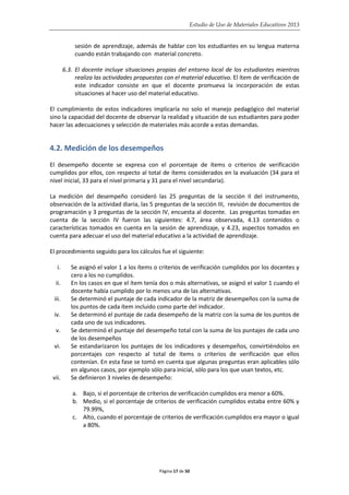 Estudio de Uso de Materiales Educativos 2013
sesión de aprendizaje, además de hablar con los estudiantes en su lengua materna
cuando están trabajando con material concreto.
6.3. El docente incluye situaciones propias del entorno local de los estudiantes mientras
realiza las actividades propuestas con el material educativo. El ítem de verificación de
este indicador consiste en que el docente promueva la incorporación de estas
situaciones al hacer uso del material educativo.
El cumplimiento de estos indicadores implicaría no solo el manejo pedagógico del material
sino la capacidad del docente de observar la realidad y situación de sus estudiantes para poder
hacer las adecuaciones y selección de materiales más acorde a estas demandas.
4.2. Medición de los desempeños
El desempeño docente se expresa con el porcentaje de ítems o criterios de verificación
cumplidos por ellos, con respecto al total de ítems considerados en la evaluación (34 para el
nivel inicial, 33 para el nivel primaria y 31 para el nivel secundaria).
La medición del desempeño consideró las 25 preguntas de la sección II del instrumento,
observación de la actividad diaria, las 5 preguntas de la sección III, revisión de documentos de
programación y 3 preguntas de la sección IV, encuesta al docente. Las preguntas tomadas en
cuenta de la sección IV fueron las siguientes: 4.7, área observada, 4.13 contenidos o
características tomados en cuenta en la sesión de aprendizaje, y 4.23, aspectos tomados en
cuenta para adecuar el uso del material educativo a la actividad de aprendizaje.
El procedimiento seguido para los cálculos fue el siguiente:
i. Se asignó el valor 1 a los ítems o criterios de verificación cumplidos por los docentes y
cero a los no cumplidos.
ii. En los casos en que el ítem tenía dos o más alternativas, se asignó el valor 1 cuando el
docente había cumplido por lo menos una de las alternativas.
iii. Se determinó el puntaje de cada indicador de la matriz de desempeños con la suma de
los puntos de cada ítem incluido como parte del indicador.
iv. Se determinó el puntaje de cada desempeño de la matriz con la suma de los puntos de
cada uno de sus indicadores.
v. Se determinó el puntaje del desempeño total con la suma de los puntajes de cada uno
de los desempeños
vi. Se estandarizaron los puntajes de los indicadores y desempeños, convirtiéndolos en
porcentajes con respecto al total de ítems o criterios de verificación que ellos
contenían. En esta fase se tomó en cuenta que algunas preguntas eran aplicables sólo
en algunos casos, por ejemplo sólo para inicial, sólo para los que usan textos, etc.
vii. Se definieron 3 niveles de desempeño:
a. Bajo, si el porcentaje de criterios de verificación cumplidos era menor a 60%.
b. Medio, si el porcentaje de criterios de verificación cumplidos estaba entre 60% y
79.99%,
c. Alto, cuando el porcentaje de criterios de verificación cumplidos era mayor o igual
a 80%.
Página 17 de 50
 