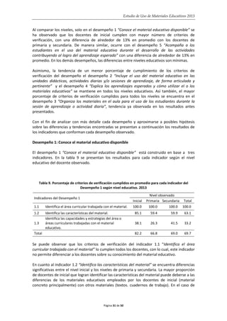 Estudio de Uso de Materiales Educativos 2013
Al comparar los niveles, solo en el desempeño 1 “Conoce el material educativo disponible” se
ha observado que los docentes de inicial cumplen con mayor número de criterios de
verificación, con una diferencia de alrededor de 13% en promedio con los docentes de
primaria y secundaria. De manera similar, ocurre con el desempeño 5 “Acompaña a los
estudiantes en el uso del material educativo durante el desarrollo de las actividades
contribuyendo al logro del aprendizaje esperado” con una diferencia de alrededor de 13% en
promedio. En los demás desempeños, las diferencias entre niveles educativos son mínimas.
Asimismo, la tendencia de un menor porcentaje de cumplimiento de los criterios de
verificación del desempeño el desempeño 2 “Incluye el uso del material educativo en las
unidades didácticas, actividades diarias y/o sesiones de aprendizaje, de forma articulada y
pertinente” y el desempeño 4 “Explica los aprendizajes esperados y cómo utilizar el o los
materiales educativos” se mantiene en todos los niveles educativos. Así también, el mayor
porcentaje de criterios de verificación cumplidos para todos los niveles se encuentra en el
desempeño 3 “Organiza los materiales en el aula para el uso de los estudiantes durante la
sesión de aprendizaje o actividad diaria”, tendencia ya observada en los resultados antes
presentados.
Con el fin de analizar con más detalle cada desempeño y aproximarse a posibles hipótesis
sobre las diferencias y tendencias encontradas se presentan a continuación los resultados de
los indicadores que conforman cada desempeño observado.
Desempeño 1: Conoce el material educativo disponible
El desempeño 1 “Conoce el material educativo disponible” está construido en base a tres
indicadores. En la tabla 9 se presentan los resultados para cada indicador según el nivel
educativo del docente observado.
Tabla 9. Porcentaje de criterios de verificación cumplidos en promedio para cada indicador del
Desempeño 1 según nivel educativo. 2013
Indicadores del Desempeño 1
Nivel observado
Inicial Primaria Secundaria Total
1.1 Identifica el área curricular trabajada con el material. 100.0 100.0 100.0 100.0
1.2 Identifica las características del material. 85.1 59.4 59.9 63.1
1.3
Identifica las capacidades y estrategias del área o
áreas curriculares trabajadas con el material
educativo.
38.1 26.3 41.5 33.2
Total 82.2 66.8 69.0 69.7
Se puede observar que los criterios de verificación del indicador 1.1 “Identifica el área
curricular trabajada con el material” lo cumplen todos los docentes, con lo cual, este indicador
no permite diferenciar a los docentes sobre su conocimiento del material educativo.
En cuanto al indicador 1.2 “Identifica las características del material” se encuentra diferencias
significativas entre el nivel inicial y los niveles de primaria y secundaria. La mayor proporción
de docentes de inicial que logran identificar las características del material puede deberse a las
diferencias de los materiales educativos empleados por los docentes de inicial (material
concreto principalmente) con otros materiales (textos. cuadernos de trabajo). En el caso de
Página 31 de 50
 
