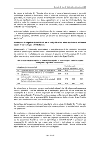 Estudio de Uso de Materiales Educativos 2013
En cuanto al indicador 2.3 “Describe cómo se usa el material educativo para el logro del
aprendizaje esperado en la actividad diaria o sesión de aprendizaje, unidades didácticas o
proyectos”, el porcentaje de criterios de verificación cumplidos por los docentes de los tres
niveles es significativamente más bajo, especialmente en el caso del nivel secundaria. Hay
dificultad en los docentes para relacionar el uso del material con aquello que se espera lograr
en términos de aprendizaje por parte de los estudiantes, aspecto relacionado también con el
indicador 1.3 del desempeño 1.
Asimismo, los bajos porcentajes obtenidos por los docentes de los tres niveles en el indicador
2.3 disminuyen el promedio del desempeño 2 “Incluye el uso del material educativo en las
unidades didácticas, actividades diarias y/o sesiones de aprendizaje de forma articulada y
pertinente”.
Desempeño 3: Organiza los materiales en el aula para el uso de los estudiantes durante la
sesión de aprendizaje o actividad diaria.
El desempeño 3 “Organiza los materiales en el aula para el uso de los estudiantes durante la
sesión de aprendizaje o actividad diaria” está conformado por tres indicadores. En la tabla 12
se presentan los resultados para cada indicador de acuerdo al nivel educativo del docente
observado, según el porcentaje de cumplimiento de los criterios de verificación.
Tabla 12. Porcentaje de criterios de verificación cumplidos en promedio para cada indicador del
Desempeño 3 según nivel educativo 2013
Indicadores del Desempeño 3
Nivel observado
Inicial Primaria Secundaria Total
3.1 Organiza el espacio físico para el uso del material. 98.4 94.5 - 95.3
3.2
Ubica los materiales educativos al alcance de los
estudiantes.
98.4 95.3 - 96.0
3.3
Verifica que los estudiantes cuenten con el
material educativo requerido durante la actividad
diaria o sesión de aprendizaje.
100.0 97.0 94.3 96.5
Total 98.9 95.6 94.3 95.6
En primer lugar se debe tener presente que los indicadores 3.1 y 3.2 solo son aplicables para
inicial y primaria. Como se mencionó en el desempeño global del uso de materiales, el
desempeño 3 es el que la mayor proporción de docentes que cumple con casi todos los
criterios de verificación. Al analizar los indicadores que conforman este desempeño, se puede
observar que todos ellos se acercan al 100% de cumplimientos de los criterios de verificación
tanto para el nivel inicial como para el nivel primaria.
Para el caso de los docentes del nivel secundaria, solo se aplica el indicador 3.3 “Verifica que
los estudiantes cuenten con el material educativo requerido durante la actividad diaria o sesión
de aprendizaje”.
En conclusión, en este desempeño los docentes logran mejores resultados en todos los niveles.
Por tal motivo, no es un desempeño que permita discriminar entre docentes sobre el uso de
materiales educativos en general y la acción de “Organizar los materiales en el aula para el uso
de los estudiantes durante la sesión de aprendizaje o actividad diaria” en particular. La
organización del material, tal cual es expresada en los tres indicadores, no implica mayor
complejidad en términos pedagógicos y enfatiza en acciones simples, lo que podría ser la
razón de casi el 100% de criterios de verificación cumplidos.
Página 33 de 50
 