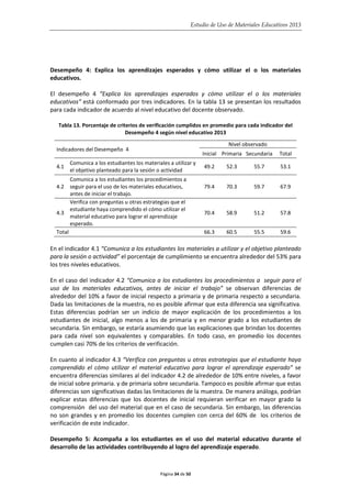 Estudio de Uso de Materiales Educativos 2013
Desempeño 4: Explica los aprendizajes esperados y cómo utilizar el o los materiales
educativos.
El desempeño 4 “Explica los aprendizajes esperados y cómo utilizar el o los materiales
educativos” está conformado por tres indicadores. En la tabla 13 se presentan los resultados
para cada indicador de acuerdo al nivel educativo del docente observado.
Tabla 13. Porcentaje de criterios de verificación cumplidos en promedio para cada indicador del
Desempeño 4 según nivel educativo 2013
Indicadores del Desempeño 4
Nivel observado
Inicial Primaria Secundaria Total
4.1
Comunica a los estudiantes los materiales a utilizar y
el objetivo planteado para la sesión o actividad
49.2 52.3 55.7 53.1
4.2
Comunica a los estudiantes los procedimientos a
seguir para el uso de los materiales educativos,
antes de iniciar el trabajo.
79.4 70.3 59.7 67.9
4.3
Verifica con preguntas u otras estrategias que el
estudiante haya comprendido el cómo utilizar el
material educativo para lograr el aprendizaje
esperado.
70.4 58.9 51.2 57.8
Total 66.3 60.5 55.5 59.6
En el indicador 4.1 “Comunica a los estudiantes los materiales a utilizar y el objetivo planteado
para la sesión o actividad” el porcentaje de cumplimiento se encuentra alrededor del 53% para
los tres niveles educativos.
En el caso del indicador 4.2 “Comunica a los estudiantes los procedimientos a seguir para el
uso de los materiales educativos, antes de iniciar el trabajo” se observan diferencias de
alrededor del 10% a favor de inicial respecto a primaria y de primaria respecto a secundaria.
Dada las limitaciones de la muestra, no es posible afirmar que esta diferencia sea significativa.
Estas diferencias podrían ser un indicio de mayor explicación de los procedimientos a los
estudiantes de inicial, algo menos a los de primaria y en menor grado a los estudiantes de
secundaria. Sin embargo, se estaría asumiendo que las explicaciones que brindan los docentes
para cada nivel son equivalentes y comparables. En todo caso, en promedio los docentes
cumplen casi 70% de los criterios de verificación.
En cuanto al indicador 4.3 “Verifica con preguntas u otras estrategias que el estudiante haya
comprendido el cómo utilizar el material educativo para lograr el aprendizaje esperado” se
encuentra diferencias similares al del indicador 4.2 de alrededor de 10% entre niveles, a favor
de inicial sobre primaria. y de primaria sobre secundaria. Tampoco es posible afirmar que estas
diferencias son significativas dadas las limitaciones de la muestra. De manera análoga, podrían
explicar estas diferencias que los docentes de inicial requieran verificar en mayor grado la
comprensión del uso del material que en el caso de secundaria. Sin embargo, las diferencias
no son grandes y en promedio los docentes cumplen con cerca del 60% de los criterios de
verificación de este indicador.
Desempeño 5: Acompaña a los estudiantes en el uso del material educativo durante el
desarrollo de las actividades contribuyendo al logro del aprendizaje esperado.
Página 34 de 50
 