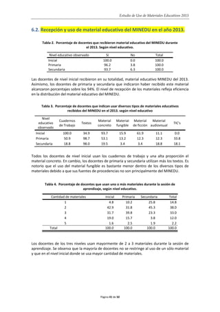 Estudio de Uso de Materiales Educativos 2013
6.2. Recepción y uso de material educativo del MINEDU en el año 2013.
Tabla 2. Porcentaje de docentes que recibieron material educativo del MINEDU durante
el 2013. Según nivel educativo.
Nivel educativo observado Sí No Total
Inicial 100.0 0.0 100.0
Primaria 96.2 3.8 100.0
Secundaria 93.7 6.3 100.0
Las docentes de nivel inicial recibieron en su totalidad, material educativo MINEDU del 2013.
Asimismo, los docentes de primaria y secundaria que indicaron haber recibido este material
alcanzaron porcentajes sobre los 94%. El nivel de recepción de los materiales refleja eficiencia
en la distribución del material educativo del MINEDU.
Tabla 3. Porcentaje de docentes que indican usar diversos tipos de materiales educativos
recibidos del MINEDU en el 2013. según nivel educativo
Nivel
educativo
observado
Cuadernos
de Trabajo
Textos
Material
concreto
Material
fungible
Material
de ficción
Material
audiovisual
TIC's
Inicial 100.0 34.9 93.7 15.9 61.9 11.1 0.0
Primaria 50.9 98.7 53.1 13.2 12.3 12.3 33.8
Secundaria 18.8 98.0 19.5 3.4 3.4 18.8 18.1
Todos los docentes de nivel inicial usan los cuadernos de trabajo y una alta proporción el
material concreto. En cambio, los docentes de primaria y secundaria utilizan más los textos. Es
notorio que el uso del material fungible es bastante menor dentro de los diversos tipos de
materiales debido a que sus fuentes de procedencias no son principalmente del MINEDU.
Tabla 4. Porcentaje de docentes que usan uno o más materiales durante la sesión de
aprendizaje, según nivel educativo.
Cantidad de materiales Inicial Primaria Secundaria Total
1 4.8 10.2 25.8 14.8
2 42.9 31.8 45.3 38.0
3 31.7 39.8 23.3 33.0
4 19.0 15.7 3.8 12.0
5 1.6 2.5 1.9 2.2
Total 100.0 100.0 100.0 100.0
Los docentes de los tres niveles usan mayormente de 2 a 3 materiales durante la sesión de
aprendizaje. Se observa que la mayoría de docentes no se restringe al uso de un sólo material
y que en el nivel inicial donde se usa mayor cantidad de materiales.
Página 41 de 50
 