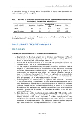 Estudio de Uso de Materiales Educativos 2013
La mayoría de docentes de primaria valoran bien la utilidad de los tres materiales usados por
los docentes para su labor pedagógica.
Tabla 17. Porcentaje de docentes por grado de utilidad percibido del material educativo para su labor
pedagógica. por tipo de material. Nivel secundaria.
Tipo de material Nada útiles Poco útiles
Medianamente
útiles
Muy útiles Total
Textos 0.0 3.9 24.5 71.6 100.0
Material concreto 0.0 2.4 4.9 92.7 100.0
Los docentes de secundaria valoran favorablemente la utilidad de los textos y material
concreto para su labor pedagógica.
CONCLUSIONES Y RECOMENDACIONES
CONCLUSIONES
Resultados de desempeño docente en el uso de materiales educativos
1. En promedio los docentes cumplen con el 67.1% de los criterios de verificación
considerados para medir el desempeño en el uso de materiales educativos definido en
base a los seis desempeños propuestos por el MINEDU.
2. Solo el 26% de docentes se ubica en el “nivel alto “de desempeño es decir, que
cumplen con 80% o más de los criterios de verificación.
3. Las brechas se encuentran fundamentalmente en la inclusión del uso del material
educativo en las unidades didácticas, actividades diarias y/o sesiones de aprendizaje
de forma articulada y pertinente (desempeño 2), lo que implica que no incluyen en su
programación sus propuestas para trabajar con material educativo. Además se
observan brechas en el desempeño 4, referido a la explicación de los aprendizajes
esperados y cómo utilizar el o los materiales educativos, en ambos casos los docentes
están por debajo del 60% de criterios de verificación cumplidos.
4. Existe un problema con el desempeño 2, en específico con el indicador 2.3 referido a
la descripción que debe hacer el docente de cómo se usa el material educativo para el
logro del aprendizaje esperado en la actividad diaria o sesión de aprendizaje, unidades
didácticas o proyectos. Aquí los docentes solo cumplen con el 23 % de los criterios de
verificación, lo que quiere decir que los docentes no incluyen en su programación de
unidades o sesiones de aprendizaje los procesos o actividades en los que usan
materiales educativos.
5. En el desempeño 4 existen dificultades con los indicadores 4.1. y 4.3. referidos a si los
docentes comunican o explican a los estudiantes qué materiales se van a utilizar y el
objetivo planteado para la sesión o actividad y no verifican con preguntas u otras
estrategias que el estudiante haya comprendido el cómo utilizar el material educativo
para lograr el aprendizaje esperado. Estos indicadores tienen los menores niveles de
logro pues cumplen entre el 53% y 58% de los criterios de verificación.
Página 46 de 50
 