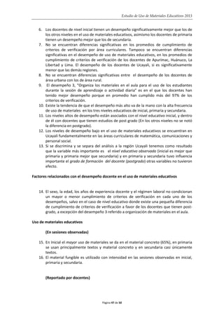 Estudio de Uso de Materiales Educativos 2013
6. Los docentes de nivel inicial tienen un desempeño significativamente mejor que los de
los otros niveles en el uso de materiales educativos, asimismo los docentes de primaria
tienen un desempeño mejor que los de secundaria.
7. No se encuentran diferencias significativas en los promedios de cumplimiento de
criterios de verificación por área curriculares. Tampoco se encuentran diferencias
significativas en el desempeño de uso de materiales educativos, en los promedios de
cumplimiento de criterios de verificación de los docentes de Apurímac, Huánuco, La
Libertad y Lima. El desempeño de los docentes de Ucayali, si es significativamente
menor que las demás regiones.
8. No se encuentran diferencias significativas entre el desempeño de los docentes de
área urbana con los de área rural.
9. El desempeño 3, “Organiza los materiales en el aula para el uso de los estudiantes
durante la sesión de aprendizaje o actividad diaria” es en el que los docentes han
tenido mejor desempeño porque en promedio han cumplido más del 97% de los
criterios de verificación.
10. Existe la tendencia de que el desempeño más alto va de la mano con la alta frecuencia
de uso de materiales en los tres niveles educativos de inicial, primaria y secundaria.
11. Los niveles altos de desempeño están asociados con el nivel educativo inicial, y dentro
de él con docentes que tienen estudios de post grado (En los otros niveles no se notó
la diferencia en postgrado).
12. Los niveles de desempeño bajo en el uso de materiales educativos se encuentran en
Ucayali fundamentalmente en las áreas curriculares de matemática, comunicaciones y
personal social.
13. Si se discrimina y se separa del análisis a la región Ucayali tenemos como resultado
que la variable más importante es el nivel educativo observado (inicial es mejor que
primaria y primaria mejor que secundaria) y en primaria y secundaria tuvo influencia
importante el grado de formación del docente (postgrado) otras variables no tuvieron
efecto.
Factores relacionados con el desempeño docente en el uso de materiales educativos
14. El sexo, la edad, los años de experiencia docente y el régimen laboral no condicionan
un mayor o menor cumplimiento de criterios de verificación en cada uno de los
desempeños, salvo en el caso de nivel educativo donde existe una pequeña diferencia
de cumplimiento de criterios de verificación a favor de los docentes que tienen post-
grado, a excepción del desempeño 3 referido a organización de materiales en el aula.
Uso de materiales educativos
(En sesiones observadas)
15. En Inicial el mayor uso de materiales se da en el material concreto (65%), en primaria
se usan principalmente textos y material concreto y en secundaria casi únicamente
textos.
16. El material fungible es utilizado con intensidad en las sesiones observadas en inicial,
primaria y secundaria.
(Reportado por docentes)
Página 47 de 50
 