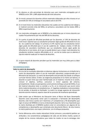 Estudio de Uso de Materiales Educativos 2013
17. Se observa un alto porcentaje de docentes que usan materiales entregados por el
MINEDU entre 76% y 88% dependiendo del nivel educativo.
18. En inicial y primaria los docentes utilizan materiales elaborados por ellos mismos en un
promedio de 72% sin embargo en secundaria solo es de 57%.
19. En el nivel inicial, los materiales educativos más usados son los cuadernos de trabajo y
el material concreto (más del 90%), en primaria y secundaria son los textos (99% y
98%) respectivamente.
20. Los materiales entregados por el MINEDU y los elaborados por el mismo docente son
usados frecuentemente por más del 90% de los docentes.
21. En cuanto al grado de dificultad percibido por los docentes, el 14% de docentes de
nivel inicial reportan que sus estudiantes presentan algún grado de dificultad en el uso
de los cuadernos de trabajo. En primaria el 37% reporta que los estudiantes tienen
algún grado de dificultad para el uso de cuadernos de trabajo y textos. El 42% de
docentes de secundaria manifiestan que sus estudiantes tienen algún grado de
dificultad en el uso textos, de lo que se puede deducir que a mayor nivel educativo los
estudiantes tendrían mayores dificultades en el uso de los textos que es además el
tipo de material usado por la mayoría de docentes.
22. La gran mayoría de docentes perciben que los materiales son muy útiles para su labor
pedagógica.
RECOMENDACIONES
Sobre la matriz de desempeño
1. A la luz de los resultados obtenidos se observan algunas limitaciones en el diseño de la
matriz de desempeños sobre el uso de materiales educativos, proporcionado por el
Ministerio de Educación. La matriz de desempeño está pensada más desde un enfoque
curricular técnico clásico. Si bien, las exigencias propuestas en la matriz son básicas, el
docente es quien tiene que estar familiarizado con el material, incluirlo en la sesión,
conocer el objetivo, verificar, comunicar e incluir aspectos del entorno,
principalmente. Desde una perspectiva constructivista (enfoque actual del DCN), el uso
del material educativo tiene su sentido y su fin, en la interacción que ocurre entre
dicho material educativo y el estudiante (p.e. cf. Vygotsky mediadores instrumentales).
En tal sentido, el docente es facilitador. La matriz no recoge aspectos de interacción
docente-alumno-material, aspecto clave de los procesos de enseñanza-aprendizaje.
2. Cabe anotar que el Ministerio de Educación tiene al Marco del Buen Desempeño
Docente como documento rector para la evaluación o formación del desempeño
docente, este marco cuenta con 4 dominios y 9 competencias y 40 desempeños que
rigen el actuar del MINEDU en torno al desempeño docente. Sería muy importante que
la matriz diseñada por el MINEDU pudiera estar en concordancia con algunas de las
competencias o desempeños que contempla este documento Marco de esta manera
la matriz podría tener una mayor coherencia con el enfoque propuesto.
3. Varias diferencias entre niveles educativos (inicial, primaria y secundaria) podrían ser
atribuidas a las características pedagógicas de cada uno de dichos niveles, quizás el
empleo de los mismos indicadores para todos los niveles no sea la estrategia más
Página 48 de 50
 