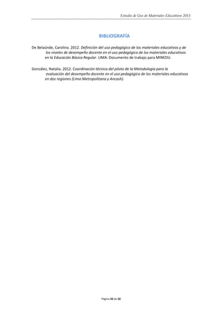 Estudio de Uso de Materiales Educativos 2013
BIBLIOGRAFÍA
De Belaúnde, Carolina. 2012. Definición del uso pedagógico de los materiales educativos y de
los niveles de desempeño docente en el uso pedagógico de los materiales educativos
en la Educación Básica Regular. LIMA: Documento de trabajo para MINEDU.
González, Natalia. 2012. Coordinación técnica del piloto de la Metodología para la
evaluación del desempeño docente en el uso pedagógico de los materiales educativos
en dos regiones (Lima Metropolitana y Ancash).
Página 50 de 50
 