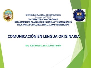 UNIVERSIDAD NACIONAL DE HUANCAVELICA
(Creado por Ley N° 25265)
VICERRECTORADO ACADÉMICO
DEPARTAMENTO ACADÉMICO DE CIENCIAS Y HUMANIDADES
PROGRAMA DE SEGUNDA ESPECIALIDAD PROFESIONAL
COMUNICACIÓN EN LENGUA ORIGINARIA
MG. JOSÉ MIGUEL SALCEDO ESTRADA
HUANCAVELICA - 2019
 