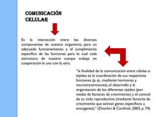 COMUNICACIÓN
  CELULAR


Es la interacción entre los diversos
componentes de nuestro organismo, para un
adecuado funcionamiento y el cumplimiento
especifico de las funciones para lo cual cada
estructura de nuestro cuerpo trabaja en
cooperación la una con la otra.
                                “la finalidad de la comunicación entre células o
                                tejidos es la coordinación de sus respectivas
                                funciones (p. ej., mediante hormonas y
                                neurotransmisores), el desarrollo y la
                                organización de los diferentes tejidos (por
                                medio de factores de crecimiento) y el control
                                de su ciclo reproductivo (mediante factores de
                                crecimiento que activan genes específicos u
                                oncogenes).” (Dvorkin & Cardinali, 2003, p. 74)
 