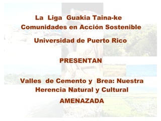 La  Liga  Guakia Taina-ke Universidad de Puerto Rico PRESENTAN Valles  de Cemento y  Brea: Nuestra Herencia Natural y Cultural AMENAZADA Comunidades en Acción Sostenible 