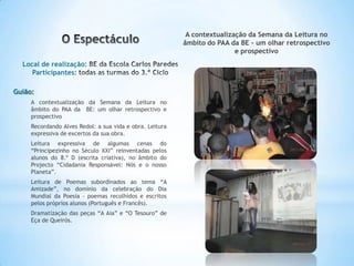 A contextualização da Semana da Leitura no
                                                          âmbito do PAA da BE - um olhar retrospectivo
                                                                          e prospectivo
  Local de realização:
     Participantes:

Guião:
     A contextualização da Semana da Leitura no
     âmbito do PAA da BE: um olhar retrospectivo e
     prospectivo
     Recordando Alves Redol: a sua vida e obra. Leitura
     expressiva de excertos da sua obra.
     Leitura expressiva de algumas cenas do
     “Principezinho no Século XXI” reinventadas pelos
     alunos do 8.º D (escrita criativa), no âmbito do
     Projecto “Cidadania Responsável: Nós e o nosso
     Planeta”.
     Leitura de Poemas subordinados ao tema “A
     Amizade”, no domínio da celebração do Dia
     Mundial da Poesia - poemas recolhidos e escritos
     pelos próprios alunos (Português e Francês).
     Dramatização das peças “A Aia” e “O Tesouro” de
     Eça de Queirós.
 