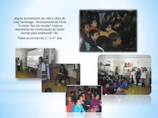 Alguns pormenores da vida e obra de
José Saramago. Visionamento do filme
   “A maior flor do mundo” Leitura
  expressiva da continuação do conto
      escrita pela Andresa(8.º B).
   Todas as turmas do 3.º e 4.º ano
 