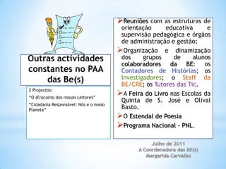 Reuniões com as estruturas de
                                         orientação     educativa      e
                                         supervisão pedagógica e órgãos
                                         de administração e gestão;
                                        Organização e dinamização
Outras actividades                       dos     grupos    de     alunos
                                         colaboradores da BE: os
constantes no PAA                        Contadores de Histórias; os
    das Be(s)                            Investigadores; o Staff da
                                         BE/CRE; os Tutores das Tic.
2 Projectos:
“O (En)canto dos nossos Leitores”
                                        A Feira do Livro nas Escolas da
                                         Quinta de S. José e Olival
“Cidadania Responsável: Nós e o nosso
Planeta”
                                         Basto.
                                        O Estendal de Poesia
                                        Programa Nacional - PNL.
 