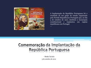 5 de outubro de 2012
A Implantação da República Portuguesa foi o
resultado de um golpe de estado organizado
pelo Partido Republicano Português que, no dia
5 de outubro de 1910, destituiu a monarquia
constitucional e implantou um regime
republicano em Portugal.
….
 