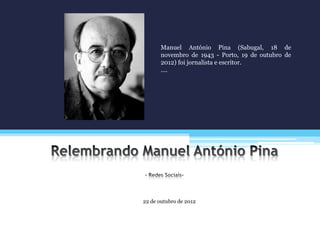 22 de outubro de 2012
Manuel António Pina (Sabugal, 18 de
novembro de 1943 - Porto, 19 de outubro de
2012) foi jornalista e escritor.
….
 