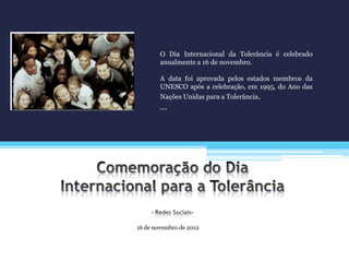 16 de novembro de 2012
O Dia Internacional da Tolerância é celebrado
anualmente a 16 de novembro.
A data foi aprovada pelos estados membros da
UNESCO após a celebração, em 1995, do Ano das
Nações Unidas para a Tolerância.
…
 