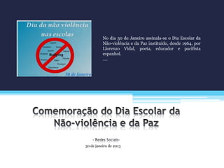 30 de janeiro de 2013
No dia 30 de Janeiro assinala-se o Dia Escolar da
Não-violência e da Paz instituído, desde 1964, por
Llorenzo Vidal, poeta, educador e pacifista
espanhol.
….
 