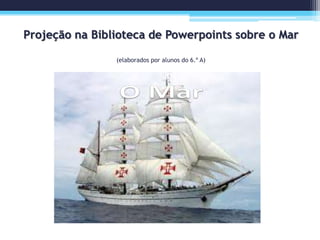 Projeção na Biblioteca de Powerpoints sobre o Mar
(elaborados por alunos do 6.º A)
 