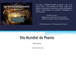 21 de março de 2013
Em 1999, a UNESCO decidiu proclamar o dia 21 de
março como o Dia Mundial da Poesia, tendo como
objetivo a promoção da sua leitura, escrita, publicação e
ensino. Concretizando este propósito, divulgamos os
nossos poetas.
Os Meus Versos
Rasga esses versos que eu te fiz, amor!
Deita-os ao nada, ao pó, ao esquecimento,
…
Florbela Espanca, in "A Mensageira das Violetas"
 
