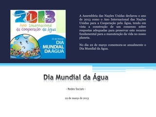 22 de março de 2013
A Assembleia das Nações Unidas declarou o ano
de 2013 como o Ano Internacional das Nações
Unidas para a Cooperação pela Água, tendo em
vista a construção de um consenso sobre
respostas adequadas para preservar este recurso
fundamental para a manutenção da vida no nosso
planeta.
No dia 22 de março comemora-se anualmente o
Dia Mundial da Água.
 