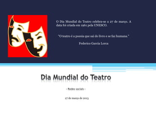 27 de março de 2013
O Dia Mundial do Teatro celebra-se a 27 de março. A
data foi criada em 1961 pela UNESCO.
"O teatro é a poesia que sai do livro e se faz humana."
Federico García Lorca
 